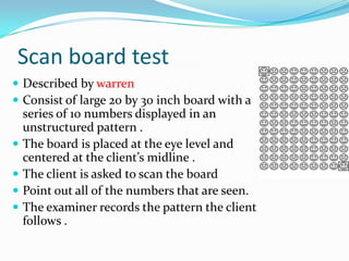 Scan board test
 Described by warren
 Consist of large 20 by 30 inch board with a






series of 10 numbers displayed in an
unstructured pattern .
The board is placed at the eye level and
centered at the client’s midline .
The client is asked to scan the board
Point out all of the numbers that are seen.
The examiner records the pattern the client
follows .

 