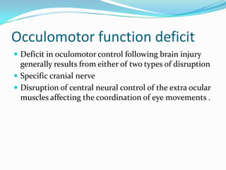 Occulomotor function deficit
 Deficit in oculomotor control following brain injury

generally results from either of two types of disruption
 Specific cranial nerve
 Disruption of central neural control of the extra ocular
muscles affecting the coordination of eye movements .

 
