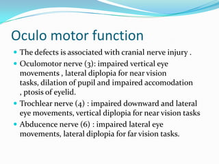 Oculo motor function
 The defects is associated with cranial nerve injury .
 Oculomotor nerve (3): impaired vertical eye

movements , lateral diplopia for near vision
tasks, dilation of pupil and impaired accomodation
, ptosis of eyelid.
 Trochlear nerve (4) : impaired downward and lateral
eye movements, vertical diplopia for near vision tasks
 Abducence nerve (6) : impaired lateral eye
movements, lateral diplopia for far vision tasks.

 