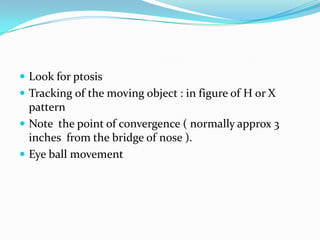  Look for ptosis
 Tracking of the moving object : in figure of H or X

pattern
 Note the point of convergence ( normally approx 3
inches from the bridge of nose ).
 Eye ball movement

 