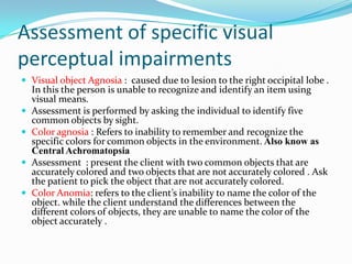 Assessment of specific visual
perceptual impairments
 Visual object Agnosia : caused due to lesion to the right occipital lobe .





In this the person is unable to recognize and identify an item using
visual means.
Assessment is performed by asking the individual to identify five
common objects by sight.
Color agnosia : Refers to inability to remember and recognize the
specific colors for common objects in the environment. Also know as
Central Achromatopsia
Assessment : present the client with two common objects that are
accurately colored and two objects that are not accurately colored . Ask
the patient to pick the object that are not accurately colored.
Color Anomia: refers to the client’s inability to name the color of the
object. while the client understand the differences between the
different colors of objects, they are unable to name the color of the
object accurately .

 