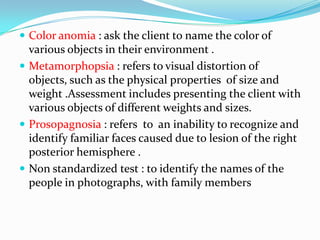  Color anomia : ask the client to name the color of

various objects in their environment .
 Metamorphopsia : refers to visual distortion of
objects, such as the physical properties of size and
weight .Assessment includes presenting the client with
various objects of different weights and sizes.
 Prosopagnosia : refers to an inability to recognize and
identify familiar faces caused due to lesion of the right
posterior hemisphere .
 Non standardized test : to identify the names of the
people in photographs, with family members

 