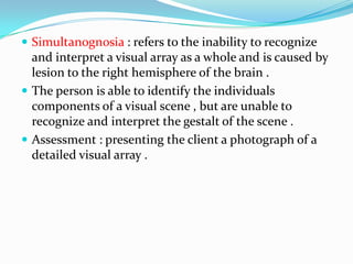 Simultanognosia : refers to the inability to recognize

and interpret a visual array as a whole and is caused by
lesion to the right hemisphere of the brain .
 The person is able to identify the individuals
components of a visual scene , but are unable to
recognize and interpret the gestalt of the scene .
 Assessment : presenting the client a photograph of a
detailed visual array .

 