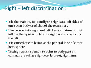 Right – left discrimination :
 It is the inability to identify the right and left sides of

one’s own body or of that of the examiner .
 The person with right and left discrimination cannot
tell the therapist which is the right arm and which is
the left .
 It is caused due to lesion at the parietal lobe of either
hemisphere
 Testing : ask the person to point to body part on
command, such as : right ear, left foot, right arm.

 