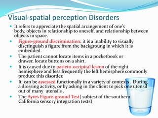 Visual-spatial perception Disorders
 It refers to appreciate the spatial arrangement of one’s








body, objects in relationship to oneself, and relationship between
objects in space.
Figure-ground discrimination: it is a inability to visually
disctinguish a figure from the backgroung in which it is
embedded.
The patient cannot locate items in a pocketbook or
drawer, locate buttons on a shirt.
It is caused due to parieto-occipital lesion of the right
hemisphere and less frequently the left hemisphere commonly
produce this disorder.
It can be assessed functionally in a variety of contexts . During
a dressing activity, or by asking in the client to pick one utensil
out of many utensils .
The Ayres Figure-ground Test( subtest of the southern
California sensory integration tests)

 