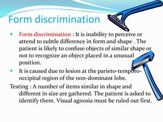 Form discrimination


Form discrimination : It is inability to perceive or
attend to subtle difference in form and shape . The
patient is likely to confuse objects of similar shape or
not to recognize an object placed in a unusual
position.
 It is caused due to lesion at the parieto-temporooccipital region of the non-dominant lobe.
Testing : A number of items similar in shape and
different in size are gathered. The patient is asked to
identify them. Visual agnosia must be ruled out first.

 