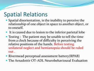 Spatial Relations
 Spatial disorientation, is the inability to perceive the







relationship of one object in space to another object, or
to oneself.
It is caused due to lesion to the inferior parietal lobe
Testing : The patient may be unable to tell the time
from a clock because of difficulty in perceiving the
relative positions of the hands. Before testing
unilateral neglect and hemianopsia should be ruled
out .
Rivermead perceptual assessment battery(RPAB)
The Arnadottir OT-ADL Neurobehavioural Evaluation

 