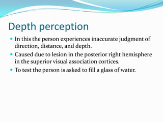Depth perception
 In this the person experiences inaccurate judgment of

direction, distance, and depth.
 Caused due to lesion in the posterior right hemisphere
in the superior visual association cortices.
 To test the person is asked to fill a glass of water.

 