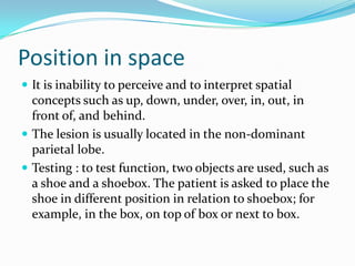 Position in space
 It is inability to perceive and to interpret spatial

concepts such as up, down, under, over, in, out, in
front of, and behind.
 The lesion is usually located in the non-dominant
parietal lobe.
 Testing : to test function, two objects are used, such as
a shoe and a shoebox. The patient is asked to place the
shoe in different position in relation to shoebox; for
example, in the box, on top of box or next to box.

 