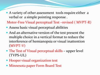  A variety of other assessment tools require either a

verbal or a simple pointing response .
Motor-Free Visual perceptual Test –revised ( MVPT-R)
 Assess basic visual perceptual abilities
 And an alternative version of the test present the
multiple choice in a vertical format to reduce the
interference of hemianopsia or visual inattention
(MVPT-V)
 The Test of Visual perceptual skills – upper level
(TVPS-UL)
 Hooper visual organization test
 Minnesota paper Form Board Test

 