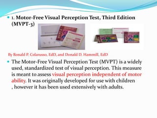  1. Motor-Free Visual Perception Test, Third Edition
(MVPT-3)

By Ronald P. Colarusso, EdD, and Donald D. Hammill, EdD

 The Motor-Free Visual Perception Test (MVPT) is a widely

used, standardized test of visual perception. This measure
is meant to assess visual perception independent of motor
ability. It was originally developed for use with children
, however it has been used extensively with adults.

 