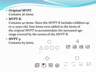  Original MVPT.

Contains 36 items.
 MVPT-R.
Contains 40 items. Since the MVPT-R includes children up
to 12 years old, four items were added to the items of
the original MVPT to accommodate the increased agerange covered by the norms of the MVPT-R.
 MVPT-3.
Contains 65 items.

 