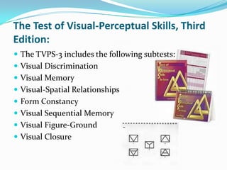 The Test of Visual-Perceptual Skills, Third
Edition:
 The TVPS-3 includes the following subtests:
 Visual Discrimination
 Visual Memory
 Visual-Spatial Relationships

 Form Constancy
 Visual Sequential Memory
 Visual Figure-Ground

 Visual Closure

 