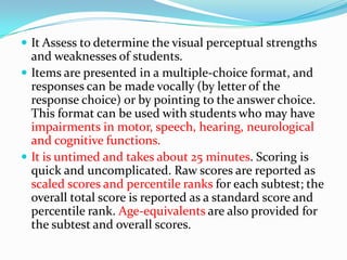  It Assess to determine the visual perceptual strengths

and weaknesses of students.
 Items are presented in a multiple-choice format, and
responses can be made vocally (by letter of the
response choice) or by pointing to the answer choice.
This format can be used with students who may have
impairments in motor, speech, hearing, neurological
and cognitive functions.
 It is untimed and takes about 25 minutes. Scoring is
quick and uncomplicated. Raw scores are reported as
scaled scores and percentile ranks for each subtest; the
overall total score is reported as a standard score and
percentile rank. Age-equivalents are also provided for
the subtest and overall scores.

 