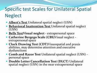 Specific test Scales for Unilateral Spatial
Neglect
 Albert's Test Unilateral spatial neglect (USN)
 Behavioral Inattention Test Unilateral spatial neglect






(USN)
Bells TestVisual neglect - extrapersonal space
Catherine Bergego Scale (CBS)Visual neglect extrapersonal space
Clock Drawing Test (CDT)Visuospatial and praxis
abilities, may determine attention and executive
dysfunctions
Comb and Razor Test Unilateral spatial neglect (USN) personal space
Double Letter Cancellation Test (DLCT) Unilateral
spatial neglect (USN) in the near extrapersonal space

 