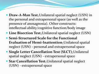  Draw-A-Man Test-Unilateral spatial neglect (USN) in








the personal and extrapersonal space (as well as the
presence of anosagnosia). Other constructs:
intellectual ability/cognitive function/body image
Line Bisection Test-Unilateral spatial neglect (USN)
Semi-Structured Scale for the Functional
Evaluation of Hemi-Inattention-Unilateral spatial
neglect (USN) - personal and extrapersonal space
Single Letter Cancellation Test (SLCT)-Unilateral
spatial neglect (USN) - extrapersonal space
Star Cancellation Test-Unilateral spatial neglect
(USN) - extrapersonal space

 