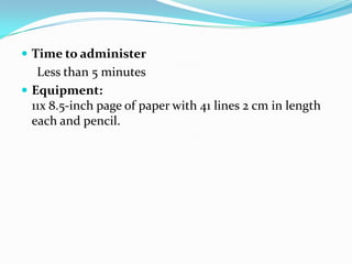  Time to administer

Less than 5 minutes
 Equipment:
11x 8.5-inch page of paper with 41 lines 2 cm in length
each and pencil.

 