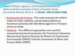 Impact of Motor, Cognitive, and Perceptual Disorders on
Ability to Perform Activities of Daily Living After Stroke
by Louisette Mercier, MA et al . In (Stroke. 2001;32:2602-2608)
 Background and Purpose—This study evaluates the relative

impact of motor, cognitive, and perceptual deficits on
functional autonomy with 100 elderly (aged 55 to 79 years)
victims of stroke.
 Methods—Two different approaches were used for
measuring functional autonomy: the Functional Autonomy
Measurement System (Système de Mesure de l’Autonomie
Fonctionnelle [SMAF]) and the Assessment of Motor and
Process Skills (AMPS).

 