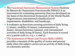  The Functional Autonomy Measurement System (Système

de Mesure de l’Autonomie Fonctionnelle [SMAF]) is an
instrument for evaluating autonomy that was developed on
the basis of the theoretical framework of the World Health
Organization’s international classification of
impairments, disabilities, and handicaps.
 It evaluates 29 functions covering activities of daily living
(7 items), mobility (6 items), communication (3
items), mental functions (5items), and instrumental
activities of daily living (8 items). Each function is scored
on a 5-point scale (0, 0.5, 1, 2, and 3).
 The Assessment of Motor and Process Skills (AMPS)
provides a measure of the quality of motor and process
skills when the subject carries out an activity of daily living
or a domestic activity.

 