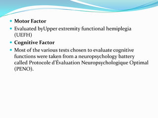  Motor Factor
 Evaluated byUpper extremity functional hemiplegia

(UEFH)
 Cognitive Factor
 Most of the various tests chosen to evaluate cognitive
functions were taken from a neuropsychology battery
called Protocole d’Évaluation Neuropsychologique Optimal
(PENO).

 