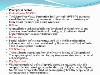  Perceptual Factor
 Evaluation by MVPT-V
 The Motor Free Visual Perception Test-Vertical (MVPT-V) evaluates










visual discrimination, figure-ground differentiation, consistency of
form, visual memory, and visual synthesis.
Bells test
A cancellation task using bells was developed by Gauthier et al and
gives a more refined evaluation of the degree of unilateral visual
neglect than previous cancellation tests).
Benton test
Spatial relation deficits were measured with the line orientation
judgment test, which was considered by Beaumont and Davidoff to be
a test of visuospatial functions.
OSOT battery
Three subtests were taken from the Ontario Society of Occupational
Therapy perceptual evaluation battery to measure visuoconstructional
deficits/apraxia.
Rey figure test
Visuoconstructional deficits/apraxia were also measured with the
complete detailed scoring system for the copy of Rey’s complex figure.
Norms have been established for neurologically healthy people and for
various groups of stroke patients.

 