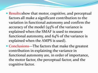  Results:show that motor, cognitive, and perceptual
factors all make a significant contribution to the
variation in functional autonomy and confirm the
accuracy of the model (93% of the variance is
explained when the SMAF is used to measure
functional autonomy, and 64% of the variance is

explained when the AMPS is used).
 Conclusions—The factors that make the greatest
contribution in explaining the variance in
functional autonomy are, in order of importance,
the motor factor, the perceptual factor, and the
cognitive factor.

 