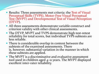  Results: Three assessments met criteria: the Test of Visual








Perceptual Skills (TVPS), Motor-Free Visual Perceptual
Test (MVPT) and Developmental Test of Visual Perception
(DTVP).
All three assessments demonstrate variable construct and
criterion validity with other clinical assessments.
The DTVP, MVPT and TVPS demonstrate high test-retest
reliability for total scores, but individual TVPS subtests are
less reliable.
There is considerable overlap in content between the
subtests of the examined assessments. There
is, however, substantial variation in the manner in which
these subtests are applied.
The MVPT is a discriminative and evaluative assessment
tool used in children aged 4–11 years. The MVPT displayed
excellent inter-rater reliability.

 