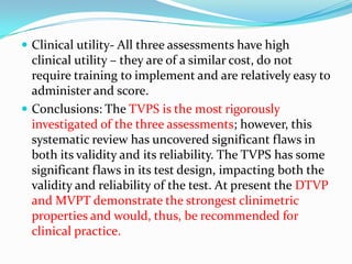  Clinical utility- All three assessments have high

clinical utility – they are of a similar cost, do not
require training to implement and are relatively easy to
administer and score.
 Conclusions: The TVPS is the most rigorously
investigated of the three assessments; however, this
systematic review has uncovered significant flaws in
both its validity and its reliability. The TVPS has some
significant flaws in its test design, impacting both the
validity and reliability of the test. At present the DTVP
and MVPT demonstrate the strongest clinimetric
properties and would, thus, be recommended for
clinical practice.

 