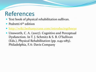 References
 Text book of physical rehabilitation sullivan.
 Pedretti 6th edition
 http://wiki.bethanycrane.com/introducingtheeye
 Unsworth, C. A. (2007). Cognitive and Perceptual

Dysfunction. In T. J. Schmitz & S. B. O’Sullivan
(Eds.), Physical Rehabilitation (pp. 1149-1185).
Philadelphia, F.A: Davis Company

 