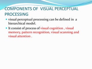 COMPONENTS OF VISUAL PERCEPTUAL
PROCESSING
 visual perceptual processing can be defined in a

hierarchical model.
 It consist of process of visual cognition , visual
memory, pattern recognition, visual scanning and
visual attention .

 