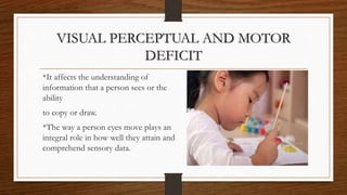 VISUAL PERCEPTUAL AND MOTOR
DEFICIT
*It affects the understanding of
information that a person sees or the
ability
to copy or draw.
*The way a person eyes move plays an
integral role in how well they attain and
comprehend sensory data.
 