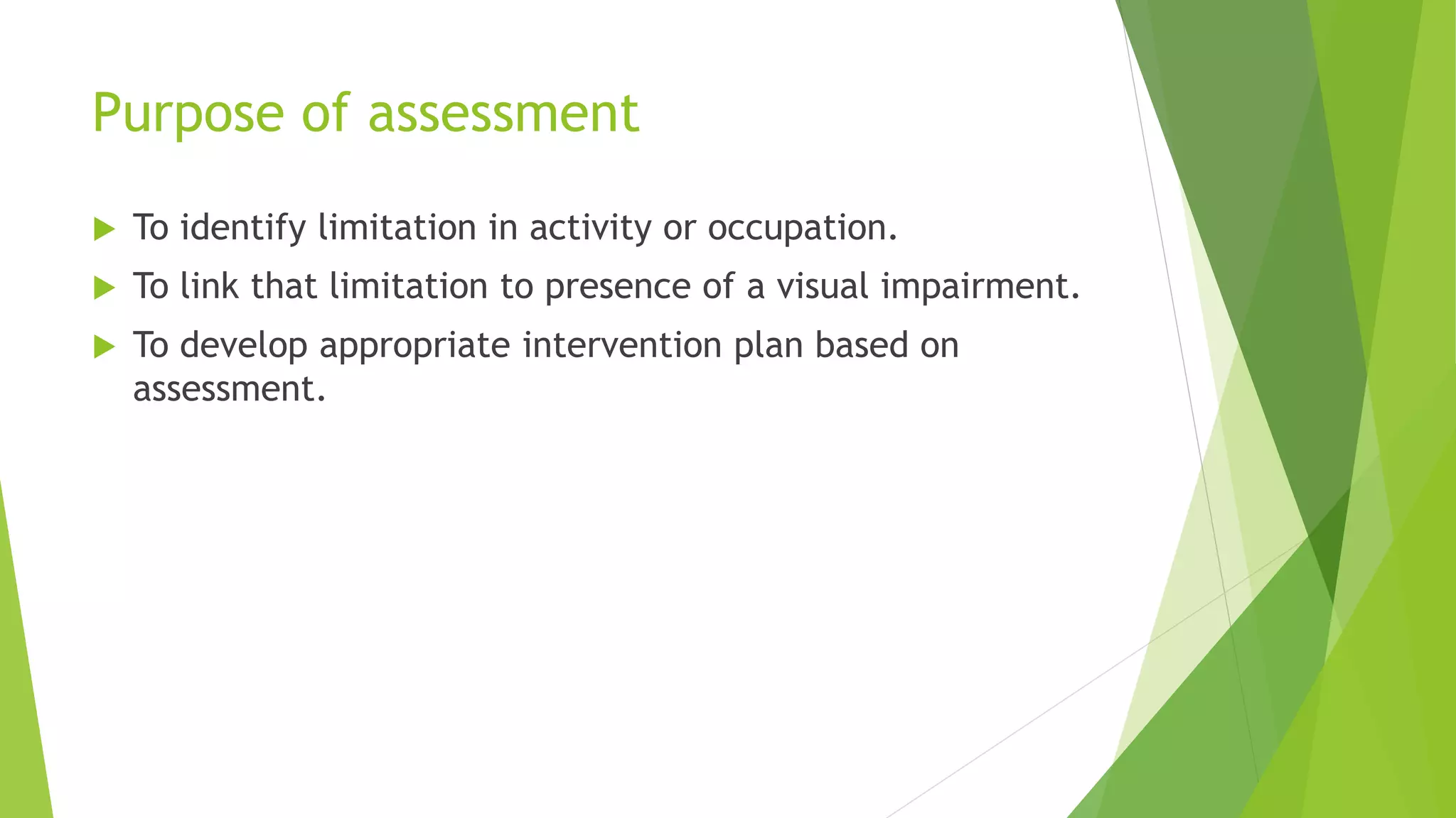 Purpose of assessment
 To identify limitation in activity or occupation.
 To link that limitation to presence of a visual impairment.
 To develop appropriate intervention plan based on
assessment.
 