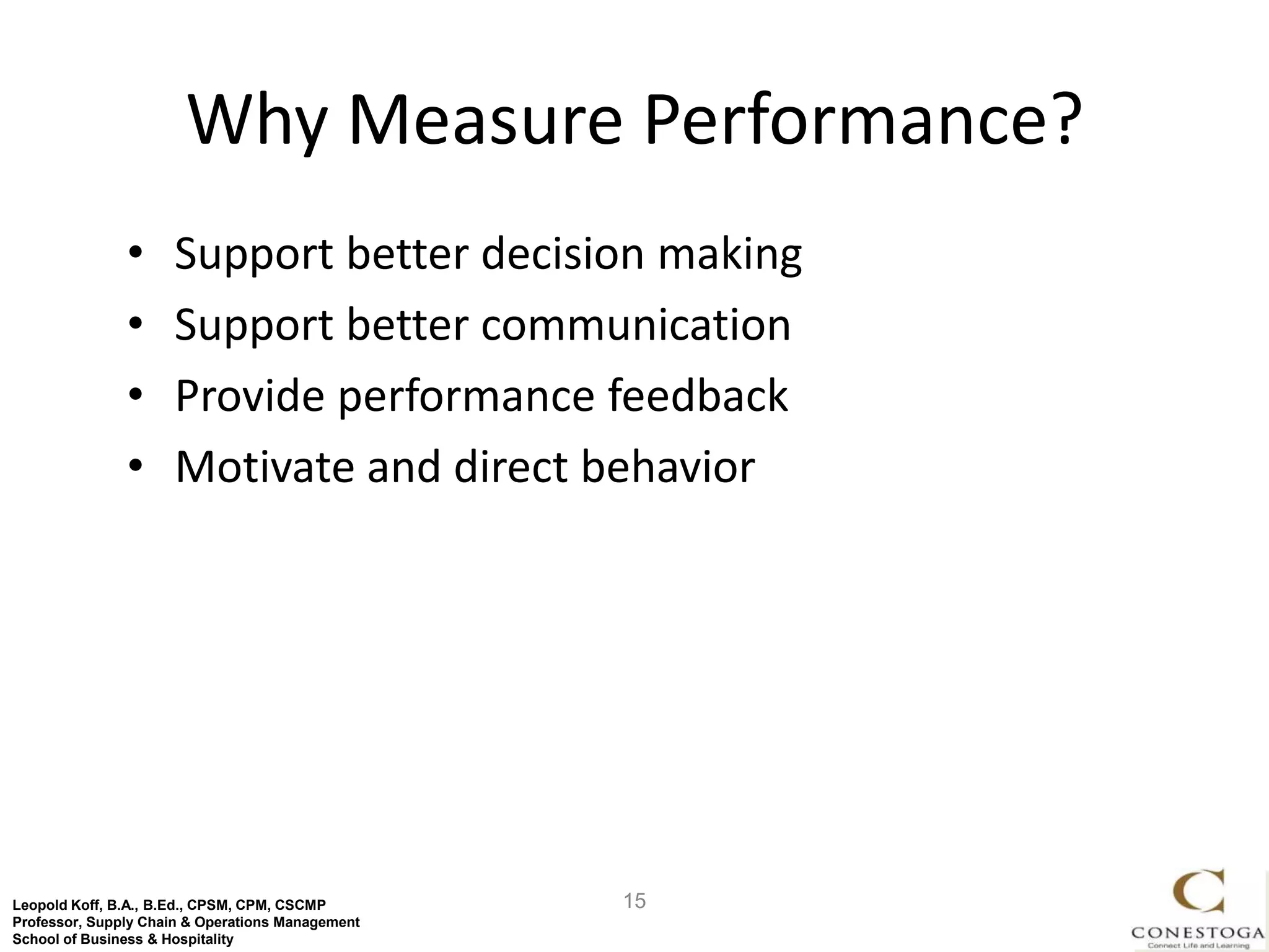 Why Measure Performance?
               •     Support better decision making
               •     Support better communication
               •     Provide performance feedback
               •     Motivate and direct behavior




Leopold Koff, B.A., B.Ed., CPSM, CPM, CSCMP       15
Professor, Supply Chain & Operations Management
School of Business & Hospitality
 