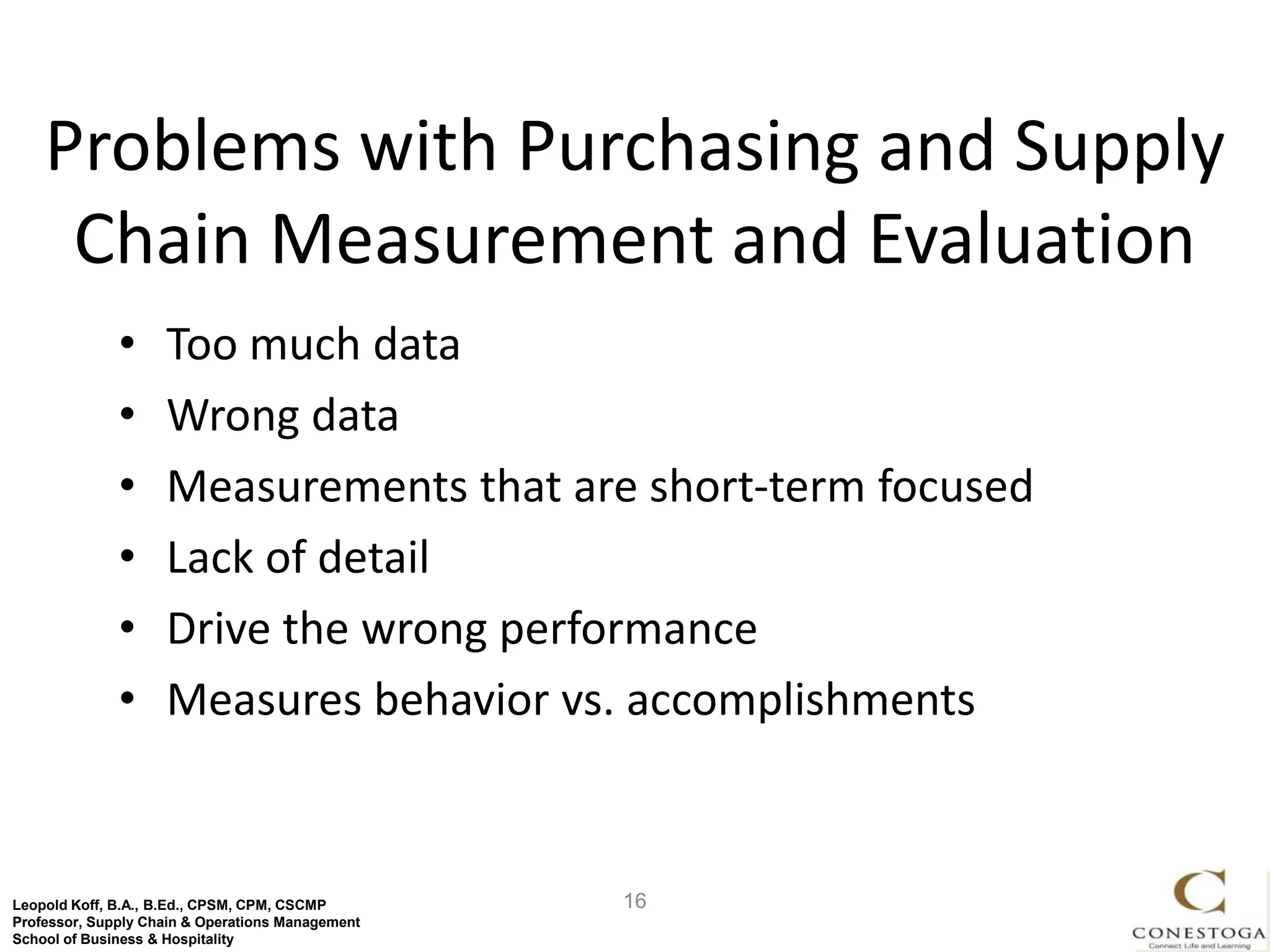 Problems with Purchasing and Supply
     Chain Measurement and Evaluation
              •     Too much data
              •     Wrong data
              •     Measurements that are short-term focused
              •     Lack of detail
              •     Drive the wrong performance
              •     Measures behavior vs. accomplishments


Leopold Koff, B.A., B.Ed., CPSM, CPM, CSCMP       16
Professor, Supply Chain & Operations Management
School of Business & Hospitality
 