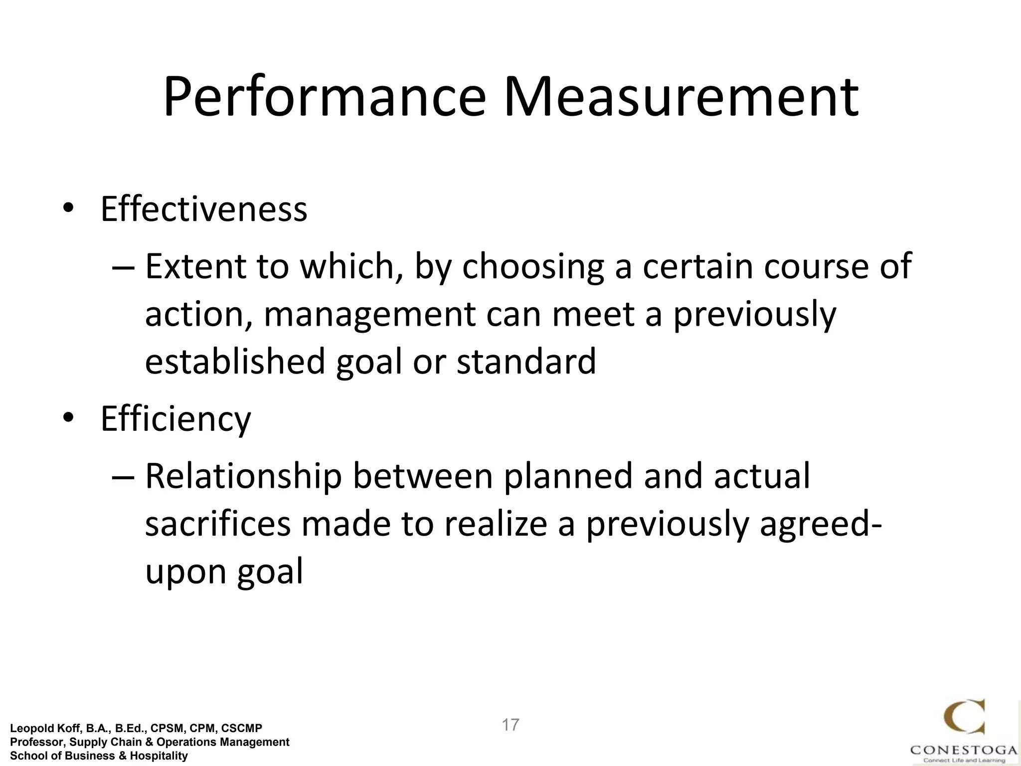 Performance Measurement
        • Effectiveness
           – Extent to which, by choosing a certain course of
             action, management can meet a previously
             established goal or standard
        • Efficiency
           – Relationship between planned and actual
             sacrifices made to realize a previously agreed-
             upon goal


Leopold Koff, B.A., B.Ed., CPSM, CPM, CSCMP       17
Professor, Supply Chain & Operations Management
School of Business & Hospitality
 