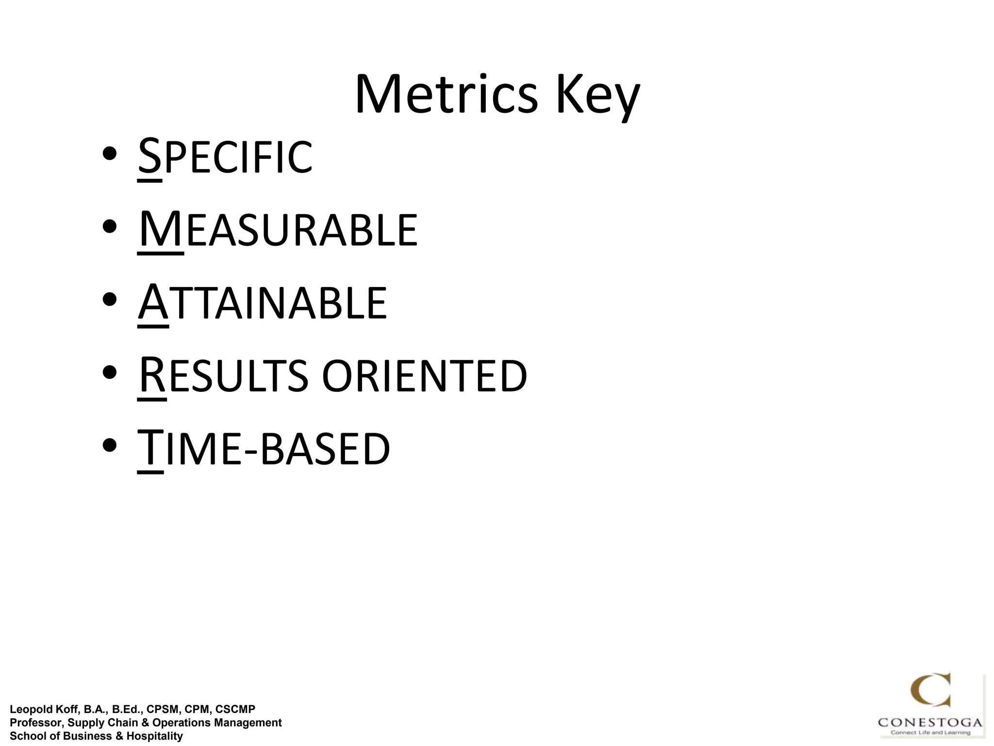 Metrics Key
               •     SPECIFIC
               •     MEASURABLE
               •     ATTAINABLE
               •     RESULTS ORIENTED
               •     TIME-BASED



Leopold Koff, B.A., B.Ed., CPSM, CPM, CSCMP                     18
Professor, Supply Chain & Operations Management
School of Business & Hospitality
 