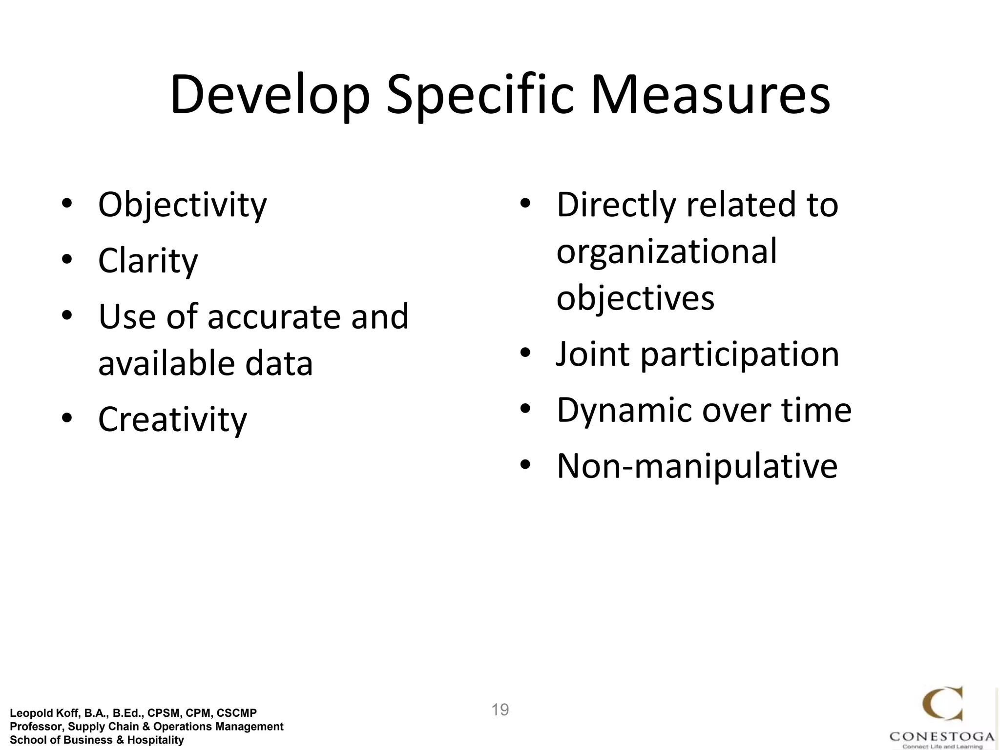 Develop Specific Measures
        • Objectivity                                  • Directly related to
        • Clarity                                        organizational
        • Use of accurate and                            objectives
          available data                               • Joint participation
        • Creativity                                   • Dynamic over time
                                                       • Non-manipulative




Leopold Koff, B.A., B.Ed., CPSM, CPM, CSCMP       19
Professor, Supply Chain & Operations Management
School of Business & Hospitality
 