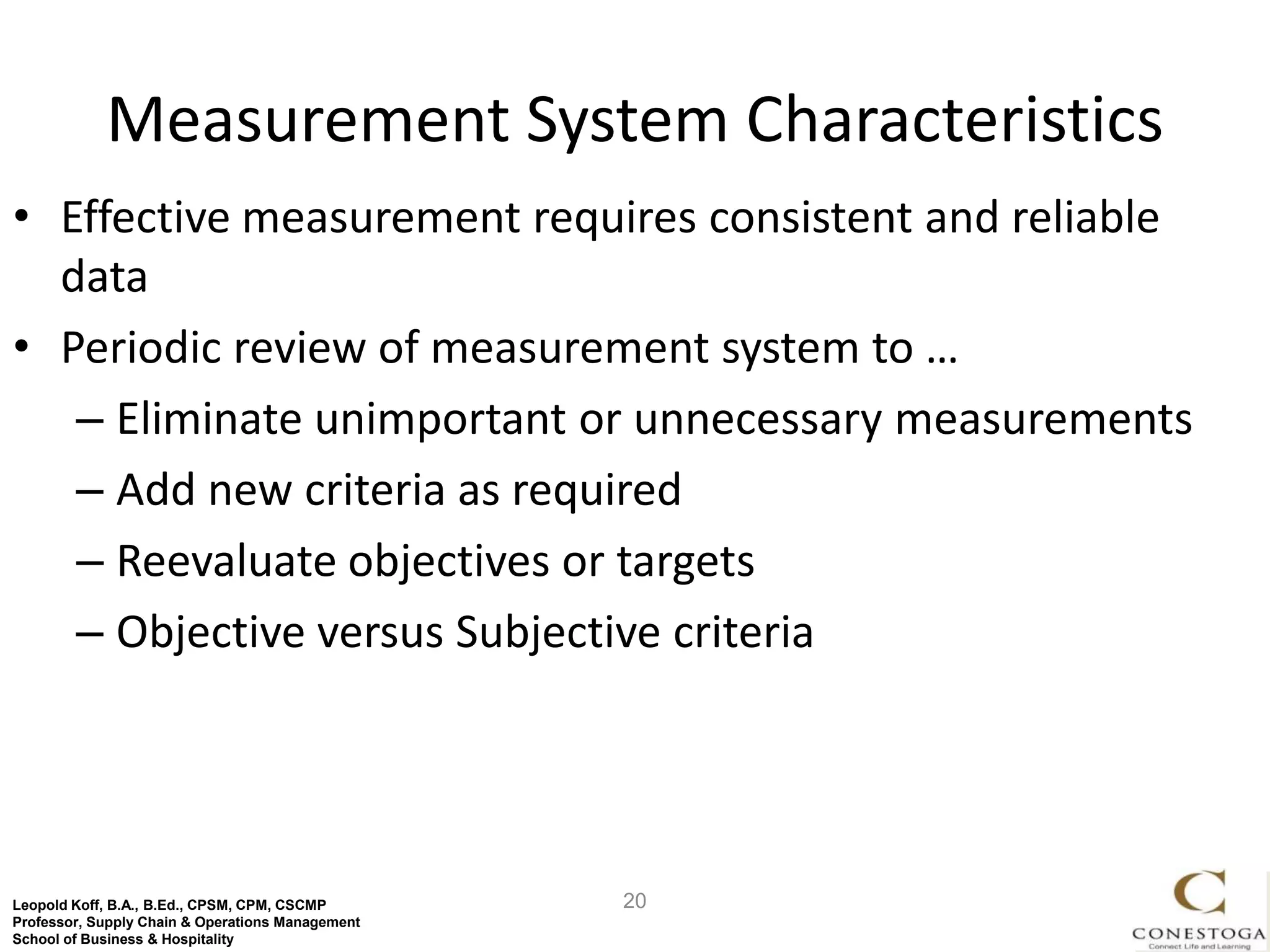 Measurement System Characteristics
• Effective measurement requires consistent and reliable
  data
• Periodic review of measurement system to …
   – Eliminate unimportant or unnecessary measurements
   – Add new criteria as required
   – Reevaluate objectives or targets
   – Objective versus Subjective criteria




Leopold Koff, B.A., B.Ed., CPSM, CPM, CSCMP       20
Professor, Supply Chain & Operations Management
School of Business & Hospitality
 