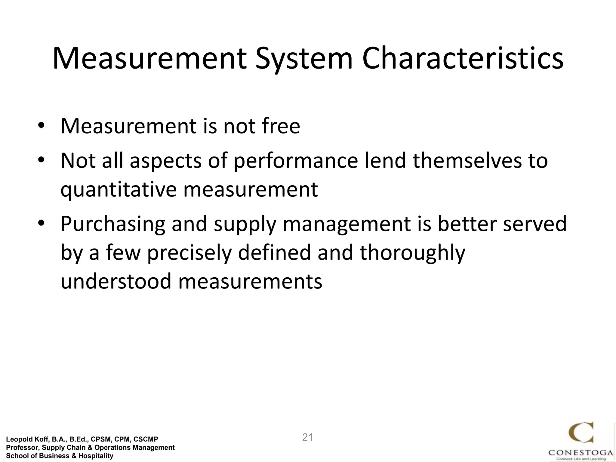 Measurement System Characteristics
        • Measurement is not free
        • Not all aspects of performance lend themselves to
          quantitative measurement
        • Purchasing and supply management is better served
          by a few precisely defined and thoroughly
          understood measurements




Leopold Koff, B.A., B.Ed., CPSM, CPM, CSCMP       21
Professor, Supply Chain & Operations Management
School of Business & Hospitality
 