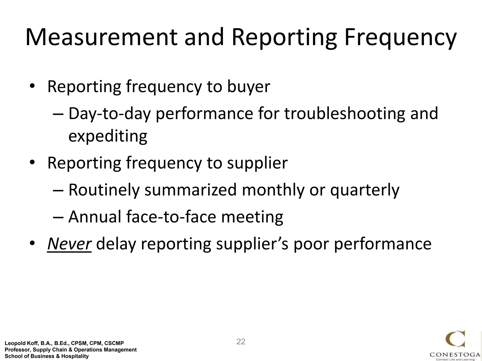 Measurement and Reporting Frequency
        • Reporting frequency to buyer
           – Day-to-day performance for troubleshooting and
             expediting
        • Reporting frequency to supplier
           – Routinely summarized monthly or quarterly
           – Annual face-to-face meeting
        • Never delay reporting supplier’s poor performance




Leopold Koff, B.A., B.Ed., CPSM, CPM, CSCMP       22
Professor, Supply Chain & Operations Management
School of Business & Hospitality
 