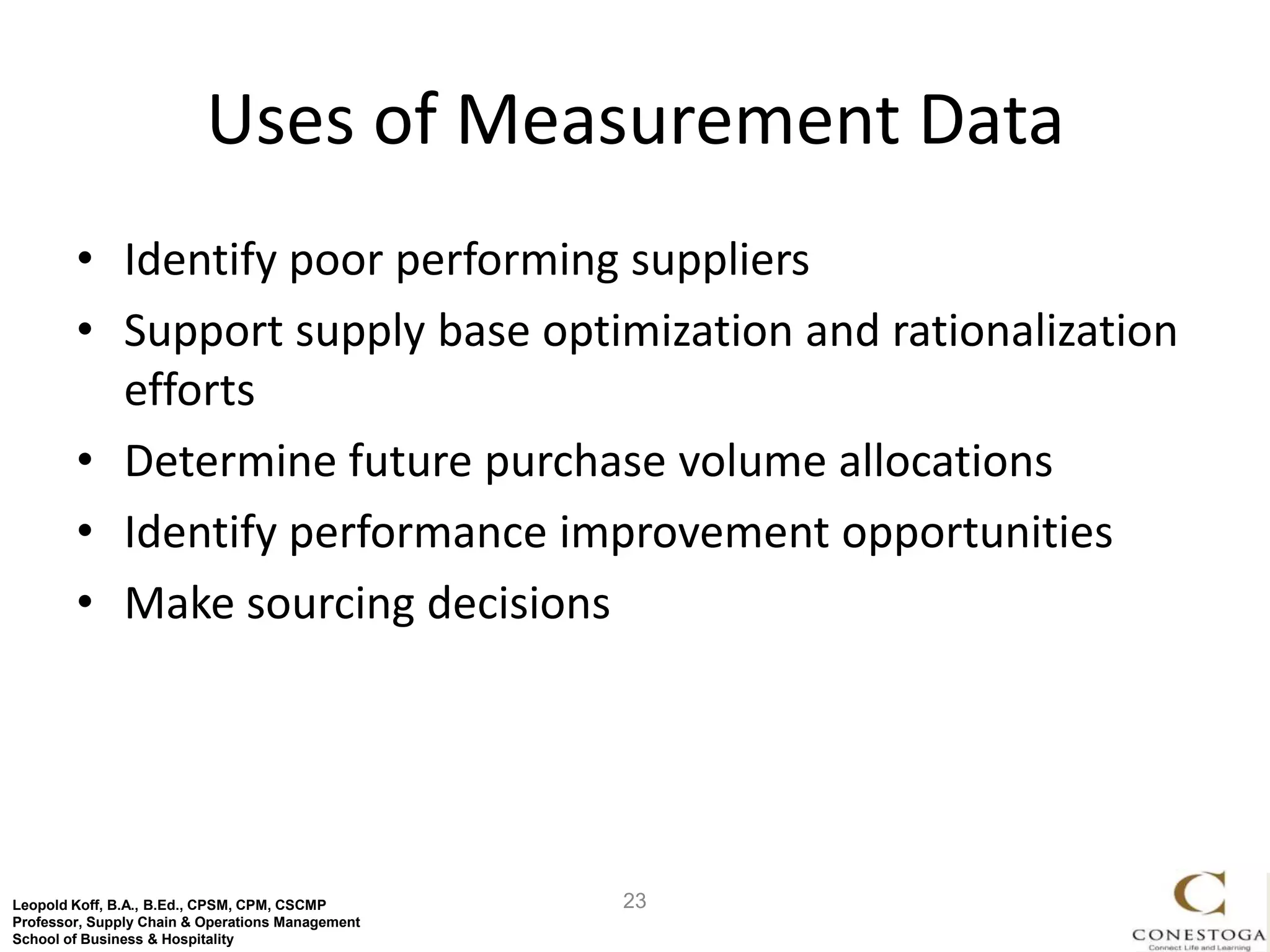 Uses of Measurement Data
        • Identify poor performing suppliers
        • Support supply base optimization and rationalization
          efforts
        • Determine future purchase volume allocations
        • Identify performance improvement opportunities
        • Make sourcing decisions




Leopold Koff, B.A., B.Ed., CPSM, CPM, CSCMP       23
Professor, Supply Chain & Operations Management
School of Business & Hospitality
 