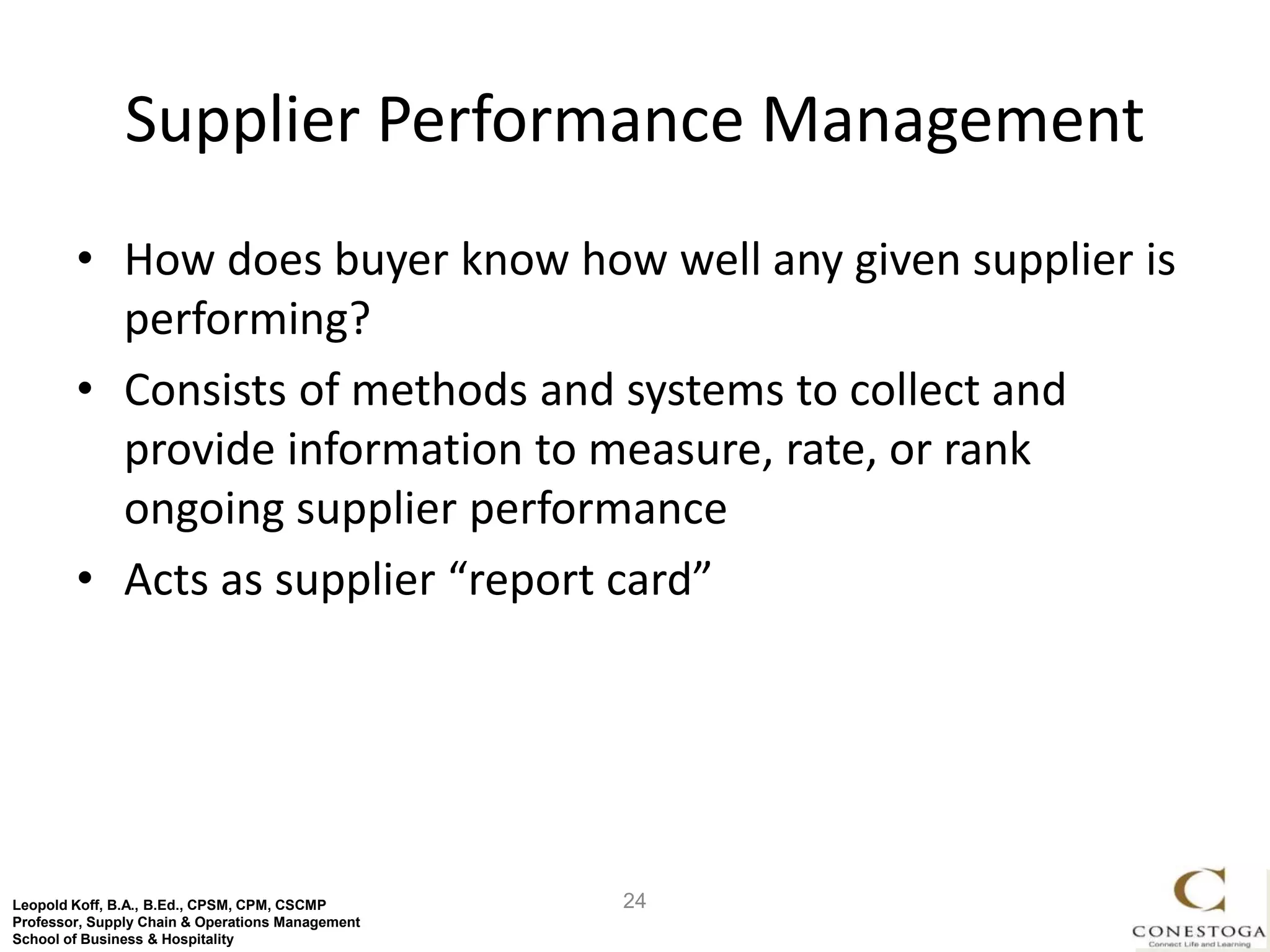 Supplier Performance Management
        • How does buyer know how well any given supplier is
          performing?
        • Consists of methods and systems to collect and
          provide information to measure, rate, or rank
          ongoing supplier performance
        • Acts as supplier “report card”




Leopold Koff, B.A., B.Ed., CPSM, CPM, CSCMP       24
Professor, Supply Chain & Operations Management
School of Business & Hospitality
 