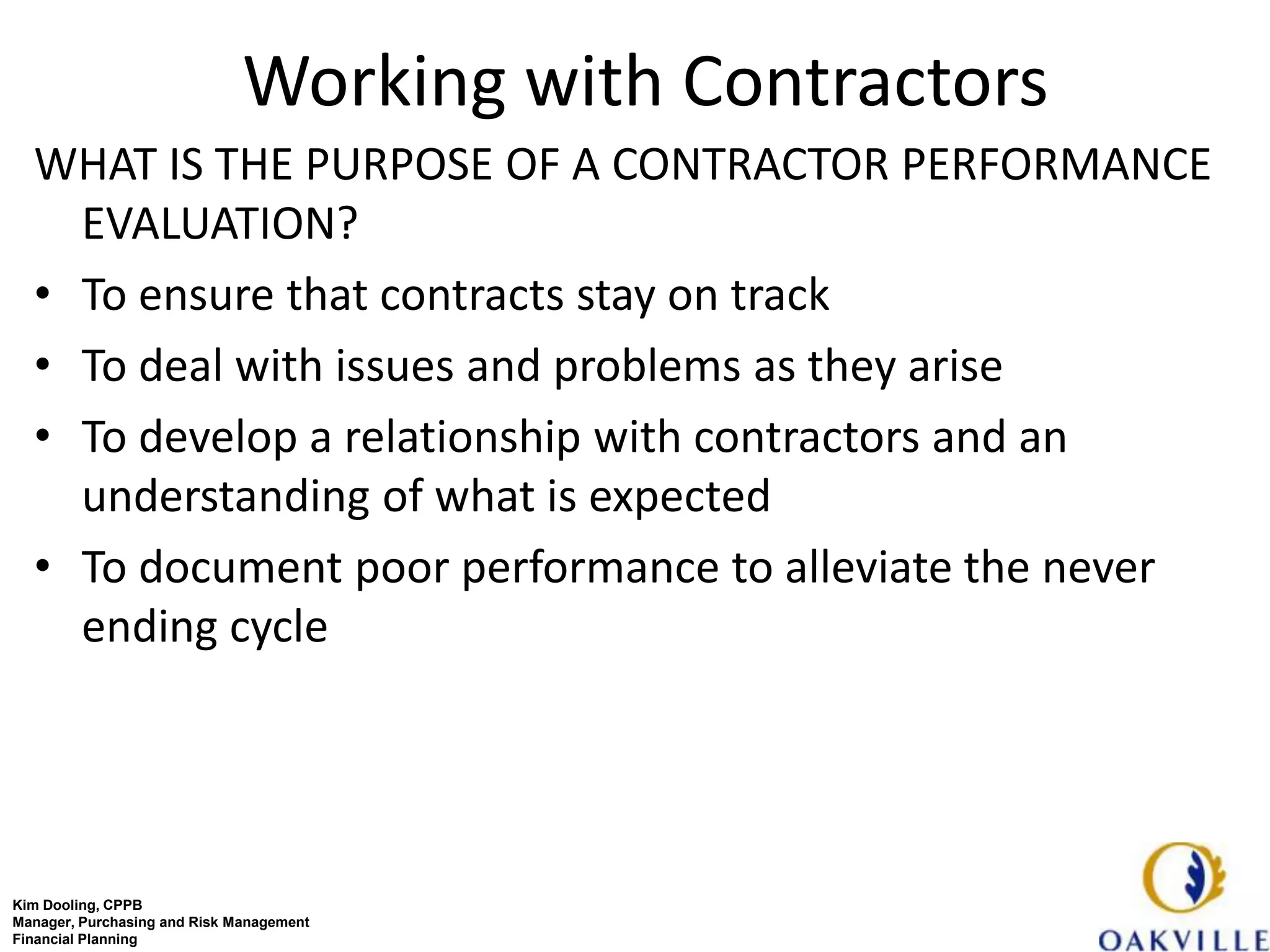 Working with Contractors
  WHAT IS THE PURPOSE OF A CONTRACTOR PERFORMANCE
    EVALUATION?
  • To ensure that contracts stay on track
  • To deal with issues and problems as they arise
  • To develop a relationship with contractors and an
    understanding of what is expected
  • To document poor performance to alleviate the never
    ending cycle




Kim Dooling, CPPB
Manager, Purchasing and Risk Management
Financial Planning
 