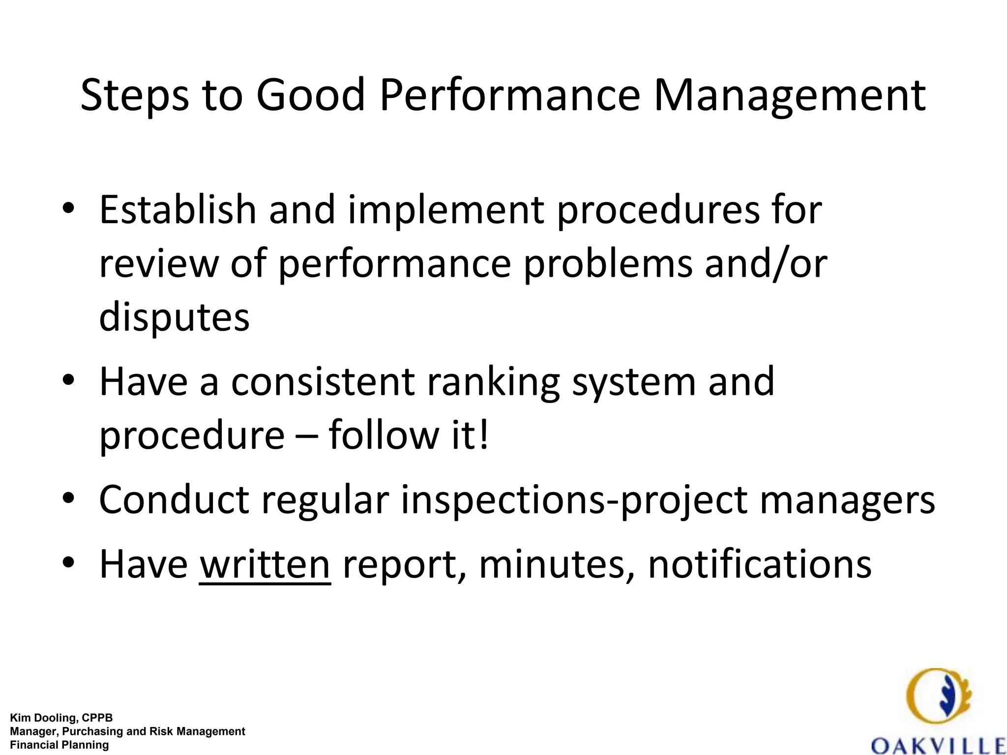 Steps to Good Performance Management

        • Establish and implement procedures for
          review of performance problems and/or
          disputes
        • Have a consistent ranking system and
          procedure – follow it!
        • Conduct regular inspections-project managers
        • Have written report, minutes, notifications


Kim Dooling, CPPB
Manager, Purchasing and Risk Management
Financial Planning
 