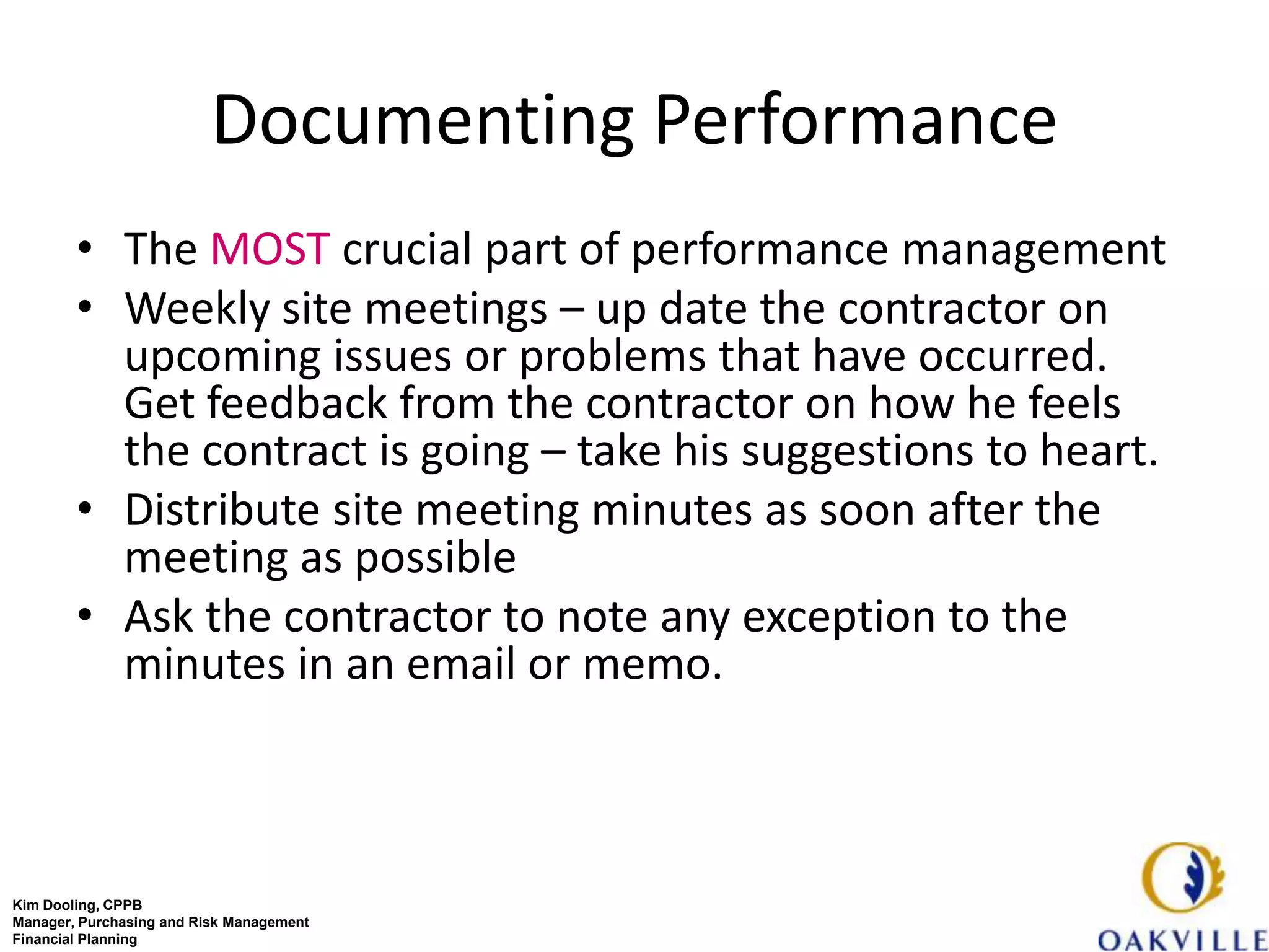 Documenting Performance
        • The MOST crucial part of performance management
        • Weekly site meetings – up date the contractor on
          upcoming issues or problems that have occurred.
          Get feedback from the contractor on how he feels
          the contract is going – take his suggestions to heart.
        • Distribute site meeting minutes as soon after the
          meeting as possible
        • Ask the contractor to note any exception to the
          minutes in an email or memo.



Kim Dooling, CPPB
Manager, Purchasing and Risk Management
Financial Planning
 