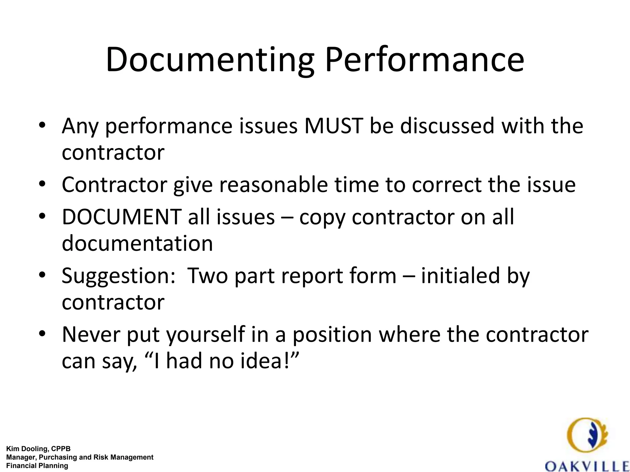 Documenting Performance
        • Any performance issues MUST be discussed with the
          contractor
        • Contractor give reasonable time to correct the issue
        • DOCUMENT all issues – copy contractor on all
          documentation
        • Suggestion: Two part report form – initialed by
          contractor
        • Never put yourself in a position where the contractor
          can say, “I had no idea!”


Kim Dooling, CPPB
Manager, Purchasing and Risk Management
Financial Planning
 