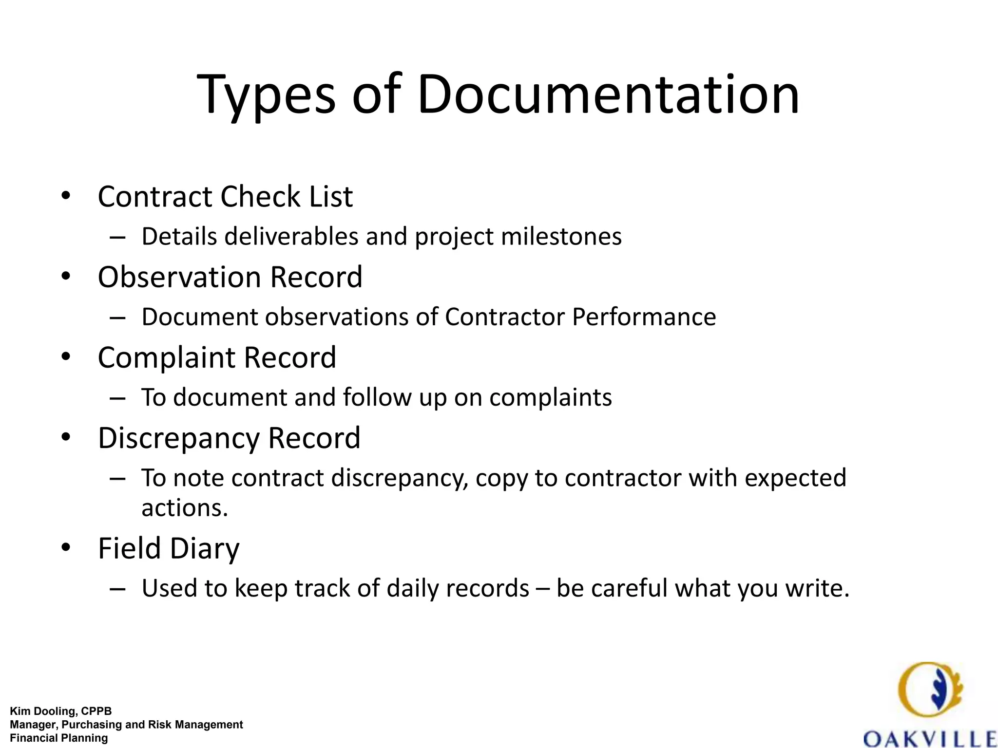 Types of Documentation
        • Contract Check List
                – Details deliverables and project milestones
        • Observation Record
                – Document observations of Contractor Performance
        • Complaint Record
                – To document and follow up on complaints
        • Discrepancy Record
                – To note contract discrepancy, copy to contractor with expected
                  actions.
        • Field Diary
                – Used to keep track of daily records – be careful what you write.



Kim Dooling, CPPB
Manager, Purchasing and Risk Management
Financial Planning
 