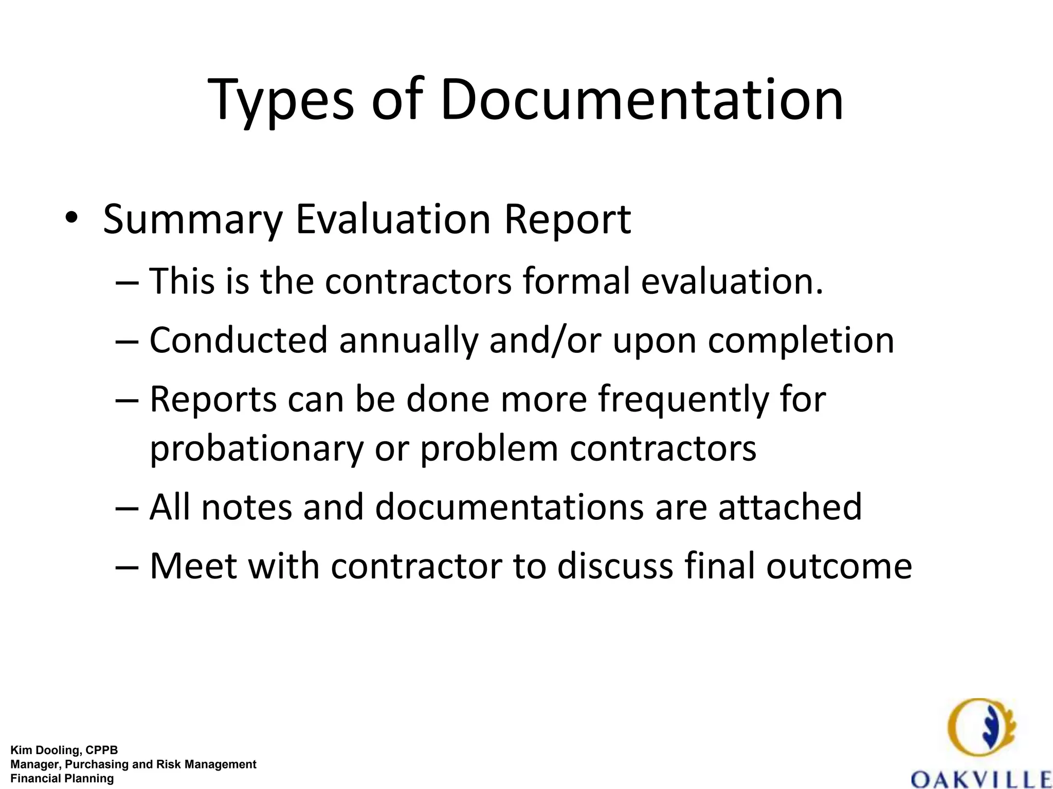 Types of Documentation
        • Summary Evaluation Report
                – This is the contractors formal evaluation.
                – Conducted annually and/or upon completion
                – Reports can be done more frequently for
                  probationary or problem contractors
                – All notes and documentations are attached
                – Meet with contractor to discuss final outcome



Kim Dooling, CPPB
Manager, Purchasing and Risk Management
Financial Planning
 