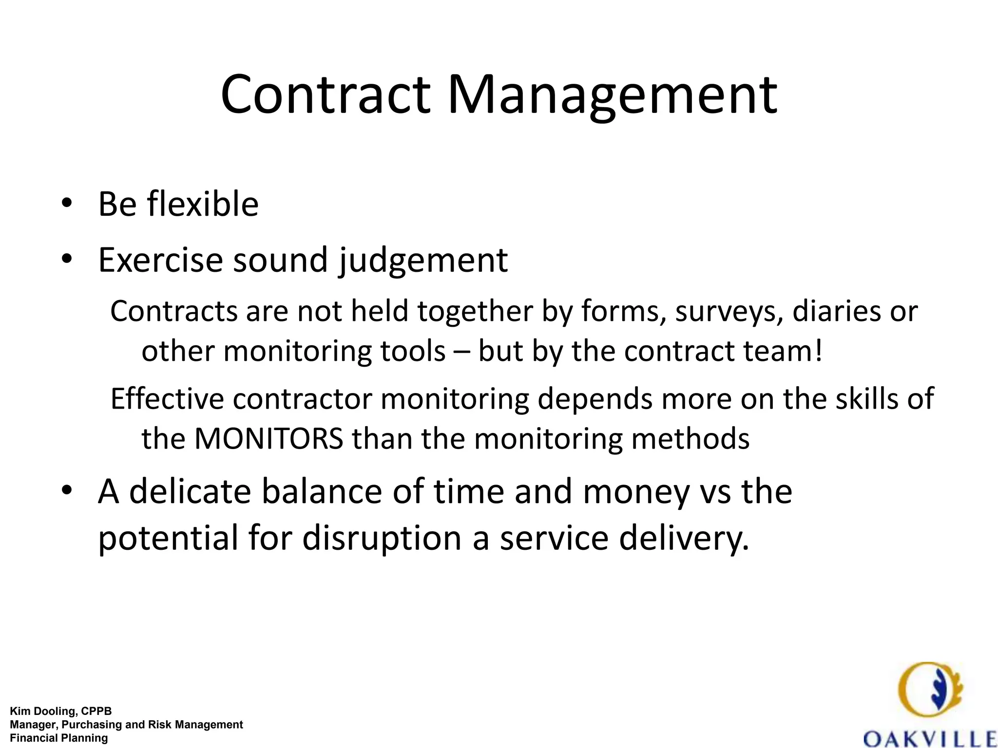 Contract Management
        • Be flexible
        • Exercise sound judgement
                Contracts are not held together by forms, surveys, diaries or
                   other monitoring tools – but by the contract team!
                Effective contractor monitoring depends more on the skills of
                   the MONITORS than the monitoring methods
        • A delicate balance of time and money vs the
          potential for disruption a service delivery.



Kim Dooling, CPPB
Manager, Purchasing and Risk Management
Financial Planning
 