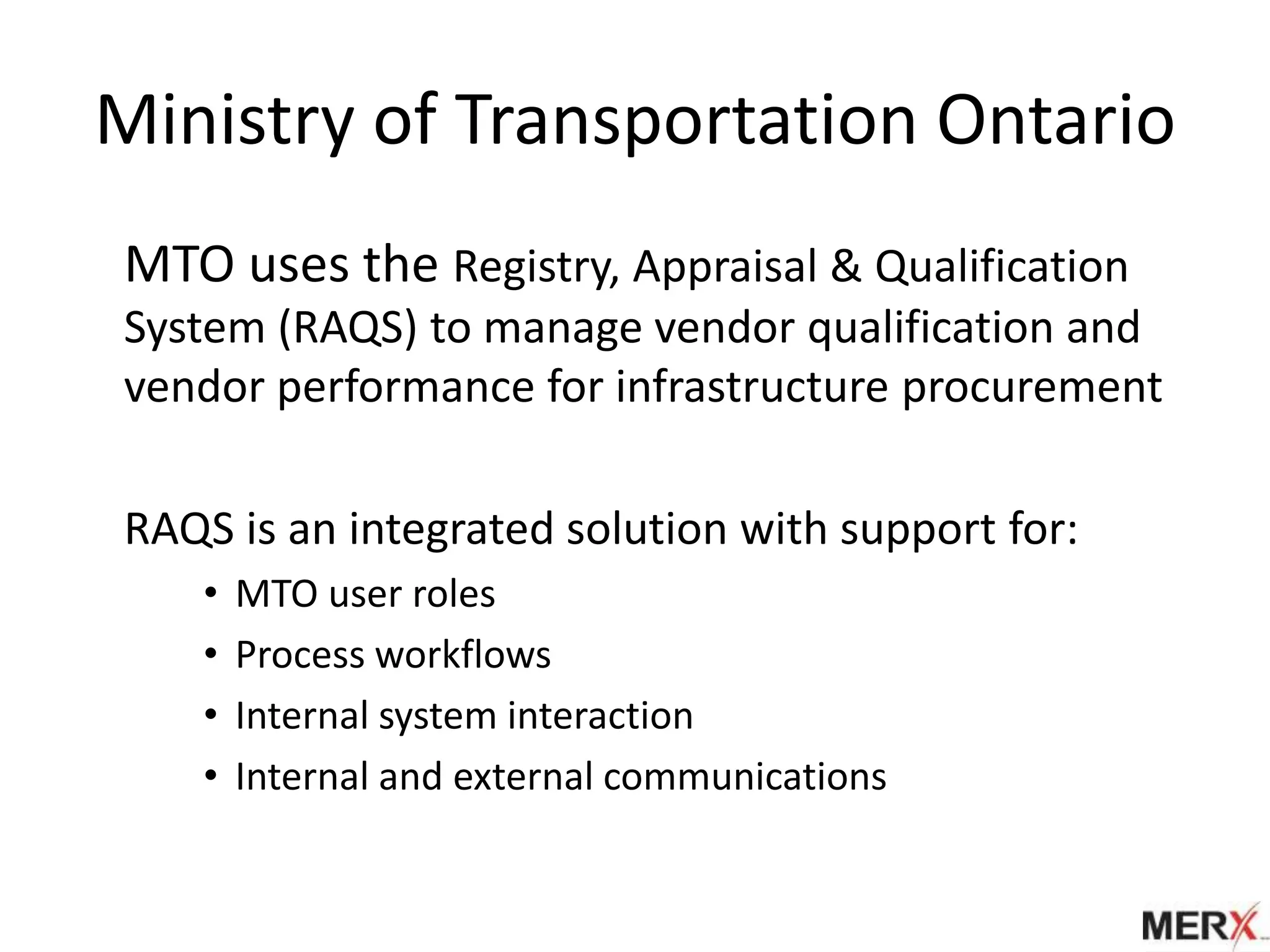Ministry of Transportation Ontario
MTO uses the Registry, Appraisal & Qualification
System (RAQS) to manage vendor qualification and
vendor performance for infrastructure procurement

RAQS is an integrated solution with support for:
   •   MTO user roles
   •   Process workflows
   •   Internal system interaction
   •   Internal and external communications
 